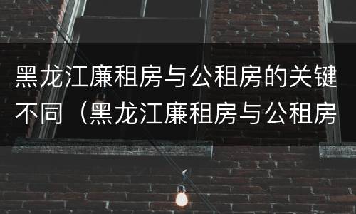 黑龙江廉租房与公租房的关键不同（黑龙江廉租房与公租房的关键不同在哪）