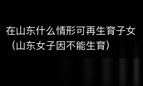 在山东什么情形可再生育子女（山东女子因不能生育）