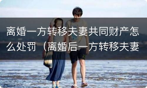 离婚一方转移夫妻共同财产怎么处罚（离婚后一方转移夫妻共同财产）
