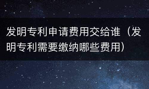 发明专利申请费用交给谁（发明专利需要缴纳哪些费用）