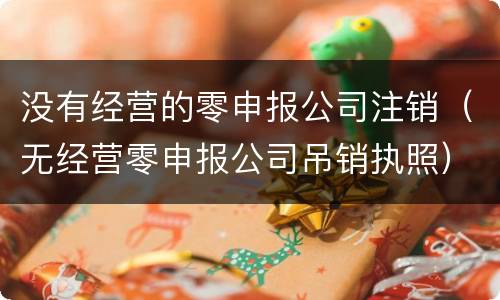 没有经营的零申报公司注销（无经营零申报公司吊销执照）