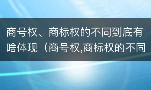 商号权、商标权的不同到底有啥体现（商号权,商标权的不同到底有啥体现）