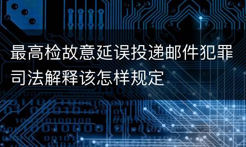 最高检故意延误投递邮件犯罪司法解释该怎样规定