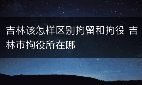 吉林该怎样区别拘留和拘役 吉林市拘役所在哪