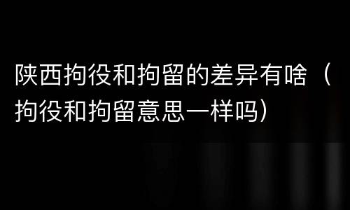 陕西拘役和拘留的差异有啥（拘役和拘留意思一样吗）