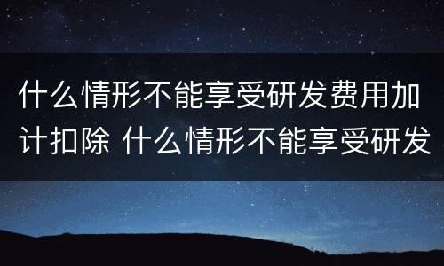 什么情形不能享受研发费用加计扣除 什么情形不能享受研发费用加计扣除政策