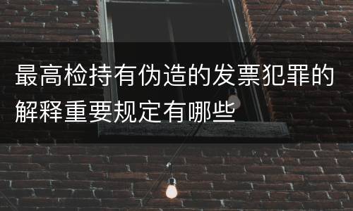 最高检持有伪造的发票犯罪的解释重要规定有哪些