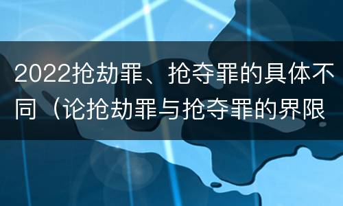 2022抢劫罪、抢夺罪的具体不同（论抢劫罪与抢夺罪的界限）