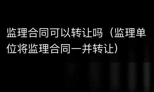 监理合同可以转让吗（监理单位将监理合同一并转让）