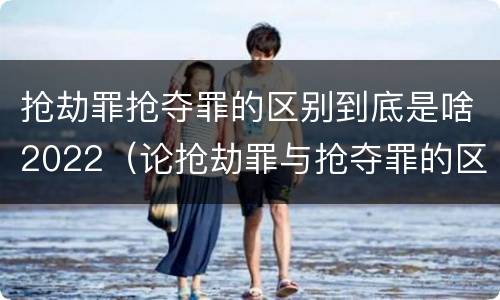 抢劫罪抢夺罪的区别到底是啥2022（论抢劫罪与抢夺罪的区别）