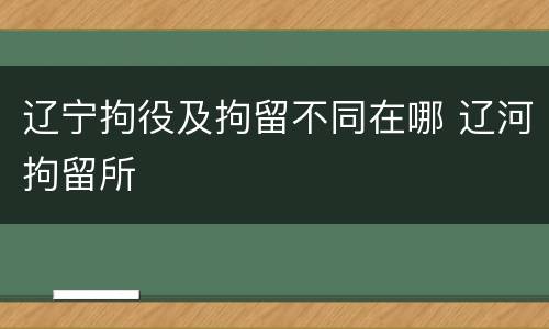 辽宁拘役及拘留不同在哪 辽河拘留所
