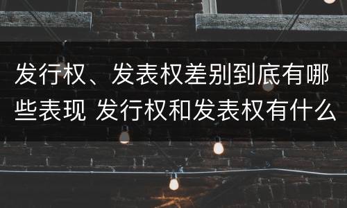 发行权、发表权差别到底有哪些表现 发行权和发表权有什么区别