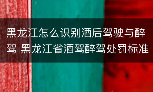 黑龙江怎么识别酒后驾驶与醉驾 黑龙江省酒驾醉驾处罚标准