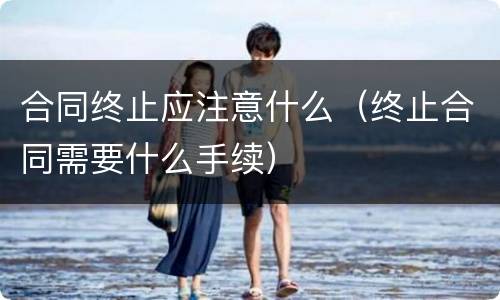 合同终止应注意什么（终止合同需要什么手续）