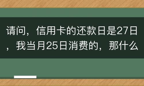 请问，信用卡的还款日是27日，我当月25日消费的，那什么时候还款？是下月的27日