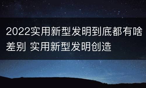 2022实用新型发明到底都有啥差别 实用新型发明创造