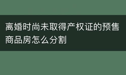 离婚时尚未取得产权证的预售商品房怎么分割