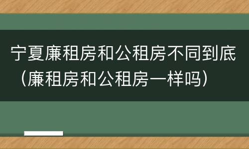 宁夏廉租房和公租房不同到底（廉租房和公租房一样吗）
