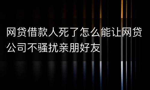 网贷借款人死了怎么能让网贷公司不骚扰亲朋好友