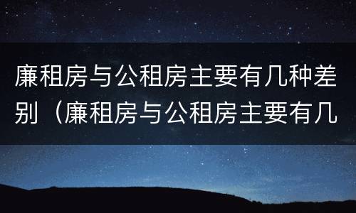 廉租房与公租房主要有几种差别（廉租房与公租房主要有几种差别呢）