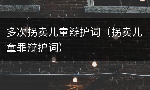 多次拐卖儿童辩护词（拐卖儿童罪辩护词）