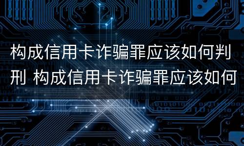 构成信用卡诈骗罪应该如何判刑 构成信用卡诈骗罪应该如何判刑呢