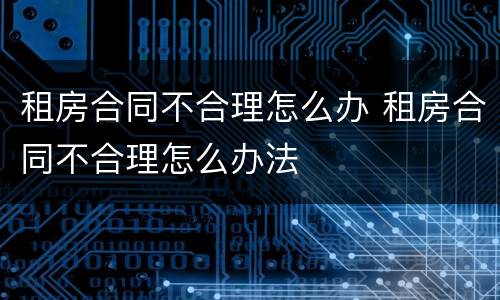 租房合同不合理怎么办 租房合同不合理怎么办法