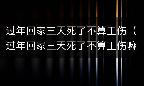 过年回家三天死了不算工伤（过年回家三天死了不算工伤嘛）