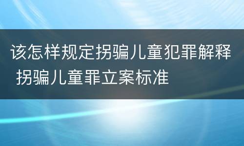 该怎样规定拐骗儿童犯罪解释 拐骗儿童罪立案标准