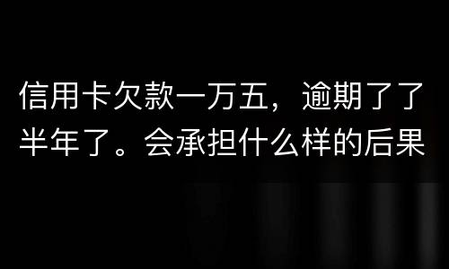 信用卡欠款一万五，逾期了了半年了。会承担什么样的后果