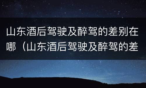 山东酒后驾驶及醉驾的差别在哪（山东酒后驾驶及醉驾的差别在哪里）
