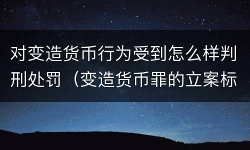 对变造货币行为受到怎么样判刑处罚（变造货币罪的立案标准）