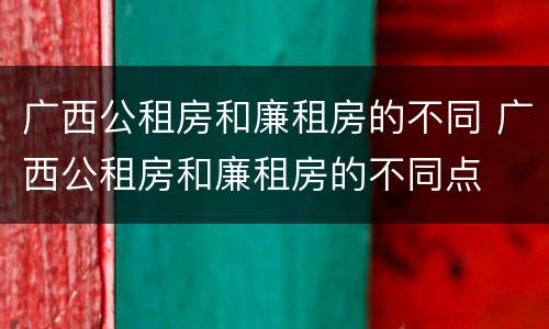 广西公租房和廉租房的不同 广西公租房和廉租房的不同点