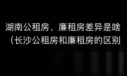 湖南公租房、廉租房差异是啥（长沙公租房和廉租房的区别）