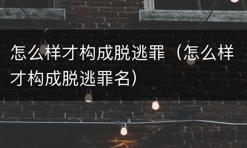 怎么样才构成脱逃罪（怎么样才构成脱逃罪名）
