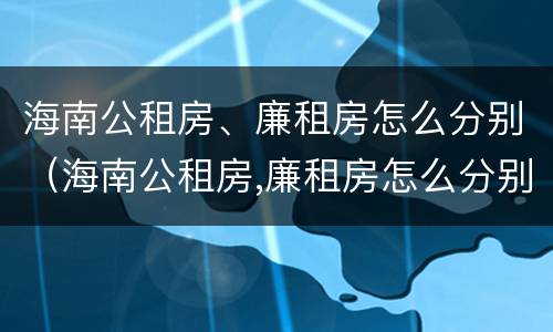 海南公租房、廉租房怎么分别（海南公租房,廉租房怎么分别的）