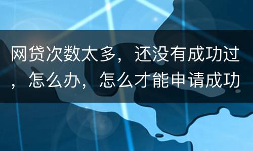 网贷次数太多，还没有成功过，怎么办，怎么才能申请成功
