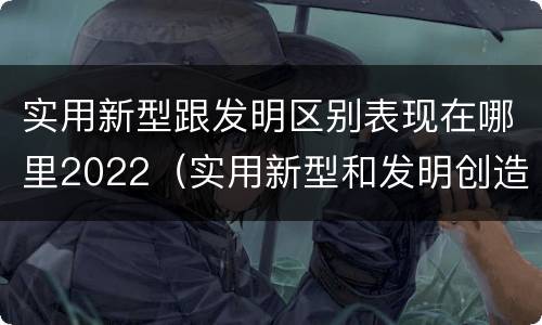 实用新型跟发明区别表现在哪里2022（实用新型和发明创造）