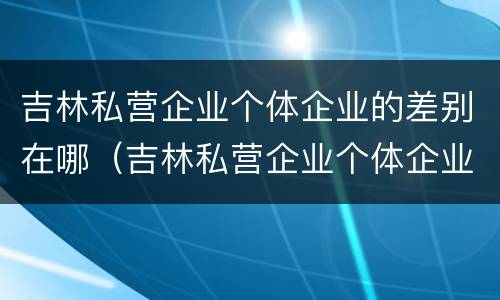 吉林私营企业个体企业的差别在哪（吉林私营企业个体企业的差别在哪呢）