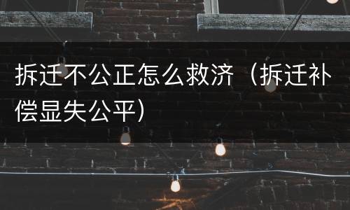 拆迁不公正怎么救济（拆迁补偿显失公平）