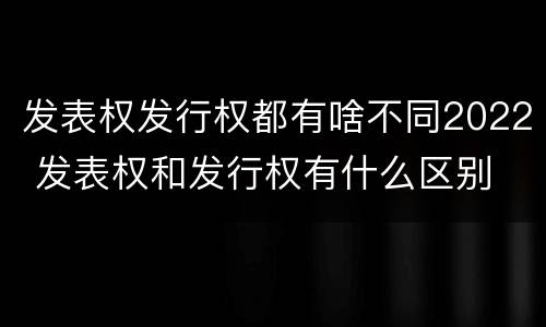 发表权发行权都有啥不同2022 发表权和发行权有什么区别
