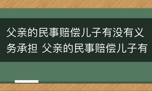 父亲的民事赔偿儿子有没有义务承担 父亲的民事赔偿儿子有没有义务承担抚养费