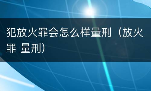 犯放火罪会怎么样量刑（放火罪 量刑）