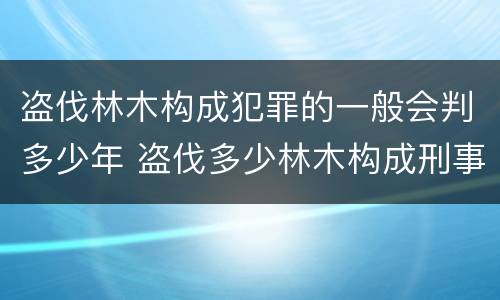 盗伐林木构成犯罪的一般会判多少年 盗伐多少林木构成刑事犯罪
