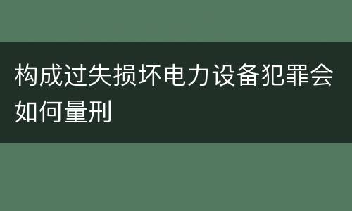 构成过失损坏电力设备犯罪会如何量刑