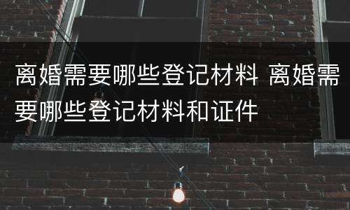 离婚需要哪些登记材料 离婚需要哪些登记材料和证件