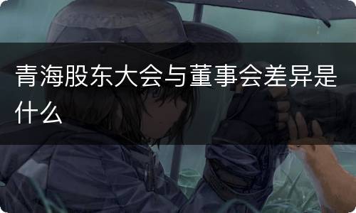 青海股东大会与董事会差异是什么