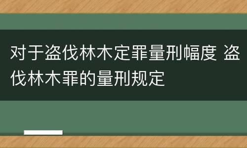 对于盗伐林木定罪量刑幅度 盗伐林木罪的量刑规定