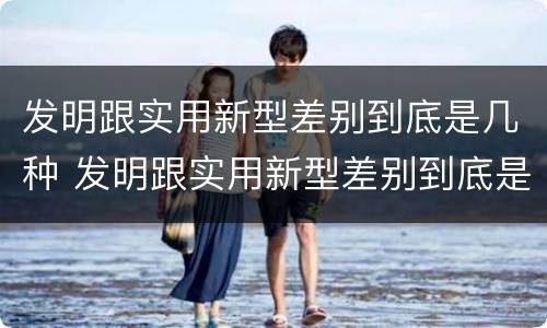 发明跟实用新型差别到底是几种 发明跟实用新型差别到底是几种类型