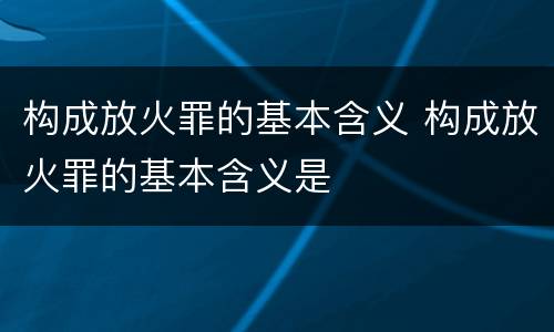 构成放火罪的基本含义 构成放火罪的基本含义是